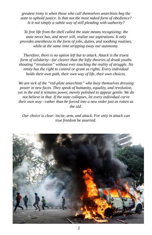 greatest irony is when those who call themselves anarchists beg the state to uphold justice. Is that not the most naked form of obedience? Is it not simply a subtle way of still pleading with authority?  o free lfe from the shell called the state means recognizing: the state never has, and never will, realize our aspirations. It only provides anesthesia in the form of jobs, duties, and soothing routines, while at the same time stripping away our autonomy.  ‘Therefore, there is no option left but to attack. Attack s the truest form of solidarity—{ar clearer than the lofty thearies of drunk youths shouting “revolution” without ever touching the reality of struggle. No entity has the right to control or grant us rights. Every individual holds their own path, their own way of lfe, their own choices  We are sick of the *red-plate anarchists who busy themselves dressing power in new faces. They speak of humanity, equality, and revolution, yetin the end it remains power, merely polished o appear gentle. We do not believe in that.If the state collapses, let every individual carve their own way—rather than be forced into a new order just as rotten as the old.  Our choice is clear: incite, arm, and attack. For only in attack can true freedom be asserted.  